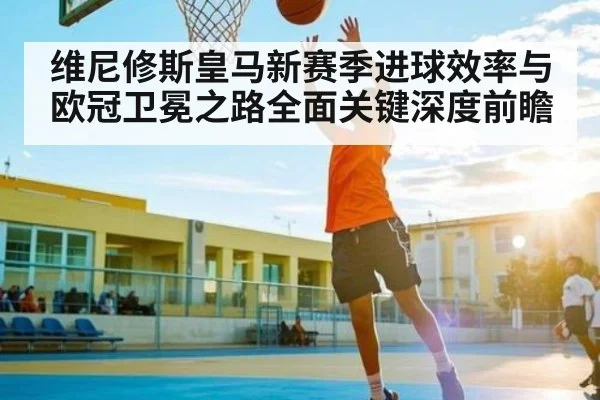 维尼修斯皇马新赛季进球效率与欧冠卫冕之路全面关键深度前瞻